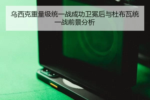 乌西克重量级统一战成功卫冕后与杜布瓦统一战前景分析